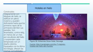 Hoteles en hielo
Construidos
íntegramente con
bloques de hielo, se
edifican en pleno
invierno y pueden
disfrutarse hasta que los
primeros rayos de la
primavera derriten sus
paredes. Son
levantados, contra reloj,
en menos de un mes
por escultores del hielo
y sorprenden cada
temporada con un
diseño distinto.
Equipados con la última
tecnología, ofrecen las
mismas comodidades
Figura 39: Kirkennes Snow Hotel, Noruega
Fuente: http://canalviajes.com/los-7-mejores-
hoteles-de-hielo-del-mundo/
 