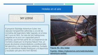 SKY LODGE
El proyecto Skylodge Adventure Suites: tres
cápsulas transparentes adheridas a una de las
montañas del legendario Valle Sagrado, en el área
del Cusco en Perú. Se trata de tres habitaciones
colgadas en la roca con capacidad para 8
personas, que forman parte de una experiencia de
montaña creada por la empresa Nature Vive, un
grupo de jóvenes emprendedores y profesionales
del alpinismo y de los deportes extremos, fundado
por la colombiana Natalia Rodríguez y el deportista
y escalador peruano Ario Ferri Barreto.
Hoteles en el aire
Figura 40: Sky lodge
Fuente: https://naturavive.com/web/skylodge-
adventure-suites/
 