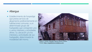  Albergue
 Establecimiento de hospedaje
que presta servicio de
alojamiento preferentemente en
habitaciones comunes, a un
determinado grupo de
huéspedes que comparten uno
o varios intereses y actividades
afines. Su ubicación y/o los
intereses y actividades de sus
huéspedes, determinarán la
modalidad del mismo.
Figura 2: Ecotur, Albergue Vega de Hórreo-Austria
Fuente: https://vegadehorreo.wordpress.com/
 