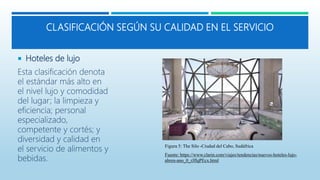 CLASIFICACIÓN SEGÚN SU CALIDAD EN EL SERVICIO
 Hoteles de lujo
Esta clasificación denota
el estándar más alto en
el nivel lujo y comodidad
del lugar; la limpieza y
eficiencia; personal
especializado,
competente y cortés; y
diversidad y calidad en
el servicio de alimentos y
bebidas.
Figura 5: The Silo -Ciudad del Cabo, Sudáfrica
Fuente: https://www.clarin.com/viajes/tendencias/nuevos-hoteles-lujo-
abren-ano_0_rJflqPEcx.html
 