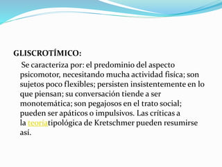 GLISCROTÍMICO:
Se caracteriza por: el predominio del aspecto
psicomotor, necesitando mucha actividad fisíca; son
sujetos poco flexibles; persisten insistentemente en lo
que piensan; su conversación tiende a ser
monotemática; son pegajosos en el trato social;
pueden ser apáticos o impulsivos. Las críticas a
la teoríatipológica de Kretschmer pueden resumirse
así.
 