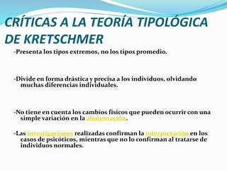 CRÍTICAS A LA TEORÍA TIPOLÓGICA
DE KRETSCHMER
-Presenta los tipos extremos, no los tipos promedio.
-Divide en forma drástica y precisa a los individuos, olvidando
muchas diferencias individuales.
-No tiene en cuenta los cambios fisicos que pueden ocurrir con una
simple variación en la alimentación.
-Las investigaciones realizadas confirman la interpretación en los
casos de psicóticos, mientras que no lo confirman al tratarse de
individuos normales.
 