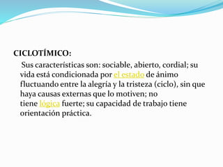 CICLOTÍMICO:
Sus características son: sociable, abierto, cordial; su
vida está condicionada por el estado de ánimo
fluctuando entre la alegría y la tristeza (ciclo), sin que
haya causas externas que lo motiven; no
tiene lógica fuerte; su capacidad de trabajo tiene
orientación práctica.
 