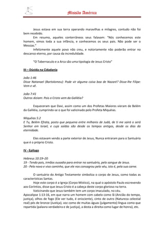 Missão América


      Jesus estava em sua terra operando maravilhas e milagres, contudo não foi
bem recebido.
      Em resumo, aqueles conterrâneos seus falavam: “Nós conhecemos este
homem, vimos toda a sua infância, e conhecemos os seus pais. Não pode ser o
Messias.”
      Infelizmente aquele povo não creu, e notoriamente não poderão entrar no
descanso eterno, por causa da incredulidade.

       “O Tabernaculo e a Arca são uma tipologia de Jesus Cristo”

III – Dúvida na Cidadania

João 1:46
Disse Natanael (Bartolomeu): Pode vir alguma coisa boa de Nazaré? Disse-lhe Filipe:
Vem e vê.

João 7:41
Outros diziam: Pois o Cristo vem da Galiléia?

        Esqueceram que Davi, assim como um dos Profetas Maiores vieram de Belém
da Galiléia, cumprindo-se o que foi vaticinado pelo Profeta Miquéias.

Miquéias 5:2
E Tu, Belém Efrata, posto que pequena entre milhares de Judá, de ti me sairá o será
Senhor em Israel, e cuja saídas são desde os tempos antigos, desde os dias da
eternidade.

       Eles estavam vendo a parte exterior de Jesus, Nunca entraram para o Santuário
que é o próprio Cristo.

IV - Epílogo

Hebreus 10:19–20
19 - Tendo pois, irmãos ousadia para entrar no santuário, pelo sangue de Jesus.
20 - Pelo novo e vivo caminho, que ele nos consagrou pelo véu, isto é, pela sua carne.

        O santuário do Antigo Testamente simboliza o corpo de Jesus, como todas as
características Santas.
        Hoje este corpo é a Igreja (Corpo Místico), na qual o apóstolo Paulo escrevendo
aos Coríntios, disse que Jesus Cristo é a cabeça deste corpo glorioso na terra.
        Vaticinando que Jesus também tem um corpo imaculado, no céu.
Apocalipse 1:13-16, em que narra um homem com cabelo como lã (Ancião do tempo,
justiça), olhos de fogo (Ele ver tudo, é onisciente), cinto de outro (Natureza celestial
real) pés de bronze (Justiça), voz como de muitas águas (julgamento) língua como que
repartida (palavra verdadeira e de justiça), a desta a direita como lugar de honra), etc.
 