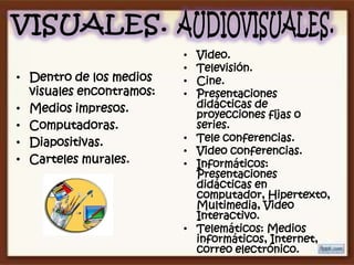 •   Video.
                          •   Televisión.
• Dentro de los medios    •   Cine.
  visuales encontramos:   •   Presentaciones
• Medios impresos.            didácticas de
                              proyecciones fijas o
• Computadoras.               series.
• Diapositivas.           •   Tele conferencias.
                          •   Video conferencias.
• Carteles murales.       •   Informáticos:
                              Presentaciones
                              didácticas en
                              computador, Hipertexto,
                              Multimedia, Video
                              Interactivo.
                          •   Telemáticos: Medios
                              informáticos, Internet,
                              correo electrónico.
 