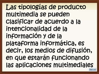 Las tipologías de producto
multimedia se pueden
clasificar de acuerdo a la
intencionalidad de la
información y de la
plataforma informática, es
decir, los medios de difusión,
en que estarán funcionando
las aplicaciones multimediales
 