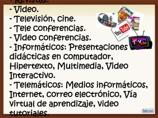 - Revistas.
- Video.
- Televisión, cine.
- Tele conferencias.
- Video conferencias.
- Informáticos: Presentaciones
didácticas en computador,
Hipertexto, Multimedia, Video
Interactivo.
- Telemáticos: Medios informáticos,
Internet, correo electrónico, Vía
virtual de aprendizaje, video
tutoriales.
 