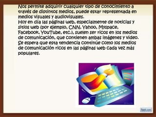 Nos permite adquirir cualquier tipo de conocimiento a
través de distintos medios, puede estar representada en
medios visuales y audiovisuales.
Hoy en día las páginas web, especialmente de noticias y
sitios web (por ejemplo, CNN, Yahoo, Myspace,
Facebook, YouTube, etc.), suelen ser ricos en los medios
de comunicación, que contienen ambas imágenes y video.
Se espera que esta tendencia continúe como los medios
de comunicación ricos en las páginas web cada vez más
populares.
 