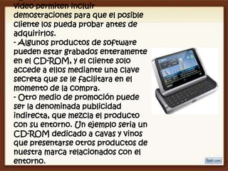video permiten incluir
demostraciones para que el posible
cliente los pueda probar antes de
adquirirlos.
- Algunos productos de software
pueden estar grabados enteramente
en el CD-ROM, y el cliente solo
accede a ellos mediante una clave
secreta que se le facilitara en el
momento de la compra.
- Otro medio de promoción puede
ser la denominada publicidad
indirecta, que mezcla el producto
con su entorno. Un ejemplo seria un
CD-ROM dedicado a cavas y vinos
que presentarse otros productos de
nuestra marca relacionados con el
entorno.
 