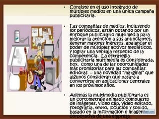 • Consiste en el uso integrado de
  múltiples medios en una única campaña
  publicitaria.

• Las compañías de medios, incluyendo
  los periódicos, están optando por un
  enfoque publicitario multimedia para
  mejorar la atención a sus anunciantes,
  generar mayores ingresos, apalancar el
  poder de múltiples activos mediáticos,
  y lograr una ventaja respecto de la
  competencia. La estrategia
  publicitaria multimedia es considerada,
  hoy, como una de las oportunidades
  más promisorias para las compañías
  editoras – una novedad “marginal” que
  algunos consideran que pasará a
  convertirse en aplicaciones centrales
  en los próximos años.

• Además la multimedia publicitaria es
  un cortometraje animado compuesto
  de imágenes, video clip, video editado,
  fotografía, texto, locución y sonido,
  basado en la información e imagen
  corporativa de una empresa
 