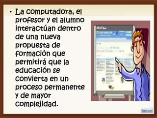 • La computadora, el
  profesor y el alumno
  interactúan dentro
  de una nueva
  propuesta de
  formación que
  permitirá que la
  educación se
  convierta en un
  proceso permanente
  y de mayor
  complejidad.
 
