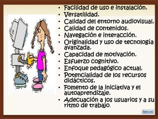 •   Facilidad de uso e instalación.
•   Versatilidad.
•   Calidad del entorno audiovisual.
•   Calidad de contenidos.
•   Navegación e interacción.
•   Originalidad y uso de tecnología
    avanzada.
•   Capacidad de motivación.
•   Esfuerzo cognitivo.
•   Enfoque pedagógico actual.
•   Potencialidad de los recursos
    didácticos.
•   Fomento de la iniciativa y el
    autoaprendizaje.
•   Adecuación a los usuarios y a su
    ritmo de trabajo.
 