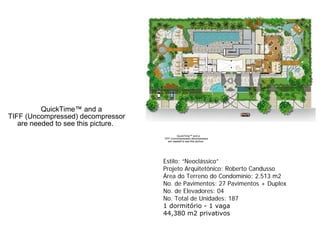 QuickTime™ and a
TIFF (Uncompressed) decompressor
   are needed to see this picture.
                                               QuickTime™ and a
                                     TIFF (Uncompressed) decompressor
                                        are needed to see this picture.




                                     Estilo: “Neoclássico”
                                     Projeto Arquitetônico: Roberto Candusso
                                     Área do Terreno do Condomínio: 2.513 m2
                                     No. de Pavimentos: 27 Pavimentos + Duplex
                                     No. de Elevadores: 04
                                     No. Total de Unidades: 187
                                     1 dormitório - 1 vaga
                                     44,380 m2 privativos
 