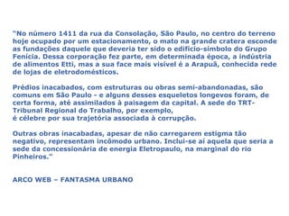 “No número 1411 da rua da Consolação, São Paulo, no centro do terreno
hoje ocupado por um estacionamento, o mato na grande cratera esconde
as fundações daquele que deveria ter sido o edifício-símbolo do Grupo
Fenícia. Dessa corporação fez parte, em determinada época, a indústria
de alimentos Etti, mas a sua face mais visível é a Arapuã, conhecida rede
de lojas de eletrodomésticos.

Prédios inacabados, com estruturas ou obras semi-abandonadas, são
comuns em São Paulo - e alguns desses esqueletos longevos foram, de
certa forma, até assimilados à paisagem da capital. A sede do TRT-
Tribunal Regional do Trabalho, por exemplo,
é célebre por sua trajetória associada à corrupção.

Outras obras inacabadas, apesar de não carregarem estigma tão
negativo, representam incômodo urbano. Inclui-se aí aquela que seria a
sede da concessionária de energia Eletropaulo, na marginal do rio
Pinheiros.”


ARCO WEB – FANTASMA URBANO
 