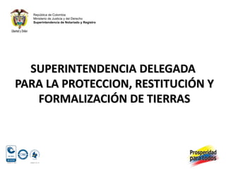 República de Colombia
   Ministerio de Justicia y del Derecho
   Superintendencia de Notariado y Registro




  SUPERINTENDENCIA DELEGADA
PARA LA PROTECCION, RESTITUCIÓN Y
   FORMALIZACIÓN DE TIERRAS
 