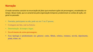 Narração
O modo narrativo consiste na enunciação de fatos que envolvem ações de personagens, encadeadas no
tempo. Nesse modo, que se caracteriza pela organização temporal, predominam os verbos de ação, em
geral no passado.
• Narrador, participante ou não, pode ser em 1ª ou 3ª pessoa;
• Contagem um fato, real ou fictício;
• Determinação de tempo e lugar;
• Envolvimento de certos personagens;
• Essa tipologia é predominante nos gêneros: conto, fábula, crônica, romance, novela, depoimento,
piada, relato, etc.
 