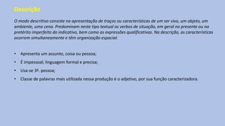 Descrição
O modo descritivo consiste na apresentação de traços ou características de um ser vivo, um objeto, um
ambiente, uma cena. Predominam neste tipo textual os verbos de situação, em geral no presente ou no
pretérito imperfeito do indicativo, bem como as expressões qualificativas. Na descrição, as características
ocorrem simultaneamente e têm organização espacial.
• Apresenta um assunto, coisa ou pessoa;
• É impessoal; linguagem formal e precisa;
• Usa-se 3ª. pessoa;
• Classe de palavras mais utilizada nessa produção é o adjetivo, por sua função caracterizadora.
 