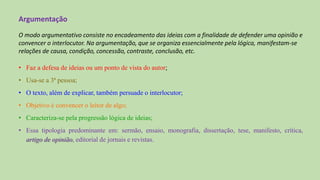 Argumentação
O modo argumentativo consiste no encadeamento das ideias com a finalidade de defender uma opinião e
convencer o interlocutor. Na argumentação, que se organiza essencialmente pela lógica, manifestam-se
relações de causa, condição, concessão, contraste, conclusão, etc.
• Faz a defesa de ideias ou um ponto de vista do autor;
• Usa-se a 3ª pessoa;
• O texto, além de explicar, também persuade o interlocutor;
• Objetivo é convencer o leitor de algo;
• Caracteriza-se pela progressão lógica de ideias;
• Essa tipologia predominante em: sermão, ensaio, monografia, dissertação, tese, manifesto, crítica,
artigo de opinião, editorial de jornais e revistas.
 