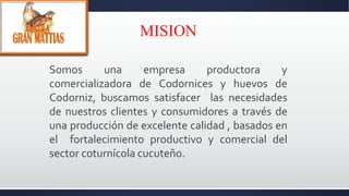 MISION
Somos una empresa productora y
comercializadora de Codornices y huevos de
Codorniz, buscamos satisfacer las necesidades
de nuestros clientes y consumidores a través de
una producción de excelente calidad , basados en
el fortalecimiento productivo y comercial del
sector coturnícola cucuteño.
 