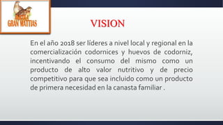 VISION
En el año 2018 ser líderes a nivel local y regional en la
comercialización codornices y huevos de codorniz,
incentivando el consumo del mismo como un
producto de alto valor nutritivo y de precio
competitivo para que sea incluido como un producto
de primera necesidad en la canasta familiar .
 
