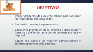 OBJETIVOS
• Vender productos de excelente calidad para satisfacer
las necesidades del consumidor.
• Innovación tecnológica permanente
• Conocer la proyección de la empresa a gran escala y
jugar un papel importante dentro del mercado local y
regional .
• Lograr con claridad los aspectos administrativos y
técnicos operativos de la empresa.
 