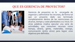 QUE ES GERENCIA DE PROYECTOS?
Gerencia de proyectos es la encargada de
organizar y administrar los recursos, de forma tal
que un proyecto dado sea terminado
completamente dentro de las restricciones de
alcance, tiempo y coste planteados a su inicio. En
otras palabras implica ejecutar una serie de
actividades, que consumen recursos como
tiempo, dinero, gente, materiales, energía,
comunicación (entre otros) para lograr unos
objetivos pre-definidos.
 