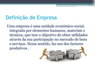 Definição de Empresa
Uma empresa é uma unidade económico-social,
integrada por elementos humanos, materiais e
técnicos, que tem o objectivo de obter utilidades
através da sua participação no mercado de bens
e serviços. Nesse sentido, faz uso dos factores
produtivos .
 