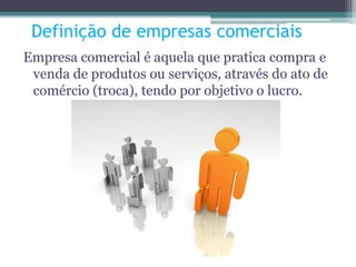 Definição de empresas comerciais
Empresa comercial é aquela que pratica compra e
venda de produtos ou serviços, através do ato de
comércio (troca), tendo por objetivo o lucro.
 