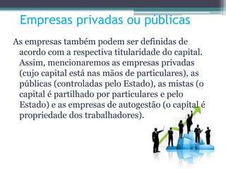 Empresas privadas ou públicas
As empresas também podem ser definidas de
acordo com a respectiva titularidade do capital.
Assim, mencionaremos as empresas privadas
(cujo capital está nas mãos de particulares), as
públicas (controladas pelo Estado), as mistas (o
capital é partilhado por particulares e pelo
Estado) e as empresas de autogestão (o capital é
propriedade dos trabalhadores).
 