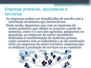 Empresas primárias, secundárias e
terciárias
As empresas podem ser classificadas de acordo com a
actividade económica que desenvolvem.
Deste modo, deparamo-nos com as empresas do
sector primário: que obtêm os recursos a partir da
natureza, como é o caso das agrícolas, pesqueiras ou
pecuárias, as empresas do sector secundário:
dedicadas à transformação de matérias-primas,
como acontece com as industriais e as da construção
civil e as empresas do sector terciário: empresas que
se dedicam à prestação de serviços ou ao comércio
 