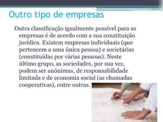 Outro tipo de empresas
Outra classificação igualmente possível para as
empresas é de acordo com a sua constituição
jurídica. Existem empresas individuais (que
pertencem a uma única pessoa) e societárias
(constituídas por várias pessoas). Neste
último grupo, as sociedades, por sua vez,
podem ser anónimas, de responsabilidade
limitada e de economia social (as chamadas
cooperativas), entre outras.
 