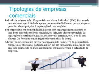 Tipologias de empresas
comerciais
Individuais existem três: Empresário em Nome Individual (ENI) Trata-se de
uma empresa que é titulada apenas por um só indivíduo ou pessoa singular,
que afecta bens próprios à exploração do seu negócio.
Um empresário em nome individual actua sem separação jurídica entre os
seus bens pessoais e os seus negócios, ou seja, não vigora o princípio da
separação do património, (casas, automóveis, terrenos, etc.) e os do seu
cônjuge (se for casado num regime de comunhão de bens).
A firma (nome comercial) deve ser composta pelo nome civil do proprietário,
completo ou abreviado, podendo aditar-lhe um outro nome ou alcunha pelo
qual seja conhecido no meio empresarial e/ou a referência à actividade da
empresa.
 