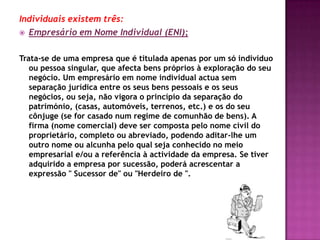Individuais existem três:
 Empresário em Nome Individual (ENI);


Trata-se de uma empresa que é titulada apenas por um só indivíduo
   ou pessoa singular, que afecta bens próprios à exploração do seu
   negócio. Um empresário em nome individual actua sem
   separação jurídica entre os seus bens pessoais e os seus
   negócios, ou seja, não vigora o princípio da separação do
   património, (casas, automóveis, terrenos, etc.) e os do seu
   cônjuge (se for casado num regime de comunhão de bens). A
   firma (nome comercial) deve ser composta pelo nome civil do
   proprietário, completo ou abreviado, podendo aditar-lhe um
   outro nome ou alcunha pelo qual seja conhecido no meio
   empresarial e/ou a referência à actividade da empresa. Se tiver
   adquirido a empresa por sucessão, poderá acrescentar a
   expressão " Sucessor de" ou "Herdeiro de ".
 