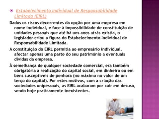  Estabelecimento Individual de Responsabilidade
  Limitada (EIRL)
Dados os riscos decorrentes da opção por uma empresa em
  nome individual, e face à impossibilidade de constituição de
  unidades pessoais que até há uns anos atrás existia, o
  legislador criou a figura do Estabelecimento Individual de
  Responsabilidade Limitada.
A constituição do EIRL permitia ao empresário individual,
   afectar apenas uma parte do seu património a eventuais
   dívidas da empresa.
À semelhança de qualquer sociedade comercial, era também
  obrigatória a realização do capital social, em dinheiro ou em
  bens susceptíveis de penhora (no máximo no valor de um
  terço do capital). Por estes motivos, com a criação das
  sociedades unipessoais, as EIRL acabaram por cair em desuso,
  sendo hoje praticamente inexistentes.
 