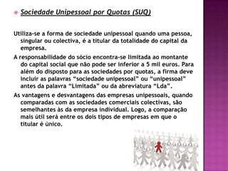    Sociedade Unipessoal por Quotas (SUQ)


Utiliza-se a forma de sociedade unipessoal quando uma pessoa,
  singular ou colectiva, é a titular da totalidade do capital da
  empresa.
A responsabilidade do sócio encontra-se limitada ao montante
   do capital social que não pode ser inferior a 5 mil euros. Para
   além do disposto para as sociedades por quotas, a firma deve
   incluir as palavras “sociedade unipessoal” ou “unipessoal”
   antes da palavra “Limitada” ou da abreviatura “Lda”.
As vantagens e desvantagens das empresas unipessoais, quando
  comparadas com as sociedades comerciais colectivas, são
  semelhantes às da empresa individual. Logo, a comparação
  mais útil será entre os dois tipos de empresas em que o
  titular é único.
 