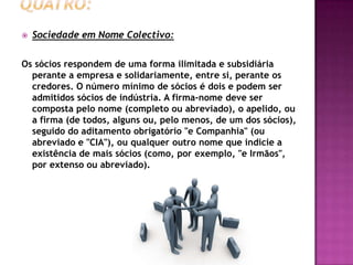    Sociedade em Nome Colectivo:

Os sócios respondem de uma forma ilimitada e subsidiária
  perante a empresa e solidariamente, entre si, perante os
  credores. O número mínimo de sócios é dois e podem ser
  admitidos sócios de indústria. A firma-nome deve ser
  composta pelo nome (completo ou abreviado), o apelido, ou
  a firma (de todos, alguns ou, pelo menos, de um dos sócios),
  seguido do aditamento obrigatório "e Companhia" (ou
  abreviado e "CIA"), ou qualquer outro nome que indicie a
  existência de mais sócios (como, por exemplo, "e Irmãos",
  por extenso ou abreviado).
 