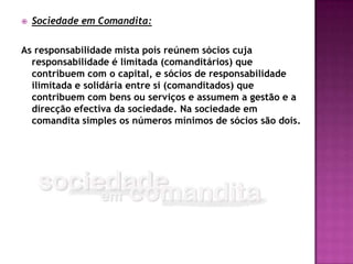    Sociedade em Comandita:

As responsabilidade mista pois reúnem sócios cuja
  responsabilidade é limitada (comanditários) que
  contribuem com o capital, e sócios de responsabilidade
  ilimitada e solidária entre si (comanditados) que
  contribuem com bens ou serviços e assumem a gestão e a
  direcção efectiva da sociedade. Na sociedade em
  comandita simples os números mínimos de sócios são dois.
 