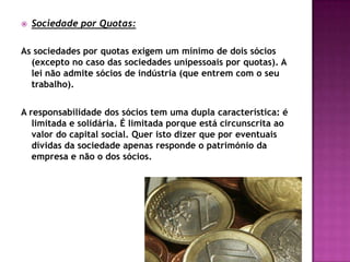    Sociedade por Quotas:

As sociedades por quotas exigem um mínimo de dois sócios
  (excepto no caso das sociedades unipessoais por quotas). A
  lei não admite sócios de indústria (que entrem com o seu
  trabalho).


A responsabilidade dos sócios tem uma dupla característica: é
   limitada e solidária. É limitada porque está circunscrita ao
   valor do capital social. Quer isto dizer que por eventuais
   dívidas da sociedade apenas responde o património da
   empresa e não o dos sócios.
 