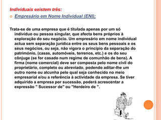 Individuais existem três:
 Empresário em Nome Individual (ENI);



Trata-se de uma empresa que é titulada apenas por um só
  indivíduo ou pessoa singular, que afecta bens próprios à
  exploração do seu negócio. Um empresário em nome individual
  actua sem separação jurídica entre os seus bens pessoais e os
  seus negócios, ou seja, não vigora o princípio da separação do
  património, (casas, automóveis, terrenos, etc.) e os do seu
  cônjuge (se for casado num regime de comunhão de bens). A
  firma (nome comercial) deve ser composta pelo nome civil do
  proprietário, completo ou abreviado, podendo aditar-lhe um
  outro nome ou alcunha pelo qual seja conhecido no meio
  empresarial e/ou a referência à actividade da empresa. Se tiver
  adquirido a empresa por sucessão, poderá acrescentar a
  expressão " Sucessor de" ou "Herdeiro de ".
 