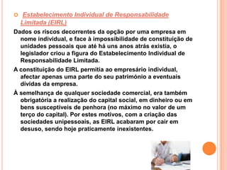  Estabelecimento Individual de Responsabilidade
  Limitada (EIRL)
Dados os riscos decorrentes da opção por uma empresa em
  nome individual, e face à impossibilidade de constituição de
  unidades pessoais que até há uns anos atrás existia, o
  legislador criou a figura do Estabelecimento Individual de
  Responsabilidade Limitada.
A constituição do EIRL permitia ao empresário individual,
  afectar apenas uma parte do seu património a eventuais
  dívidas da empresa.
À semelhança de qualquer sociedade comercial, era também
  obrigatória a realização do capital social, em dinheiro ou em
  bens susceptíveis de penhora (no máximo no valor de um
  terço do capital). Por estes motivos, com a criação das
  sociedades unipessoais, as EIRL acabaram por cair em
  desuso, sendo hoje praticamente inexistentes.
 