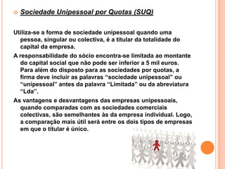    Sociedade Unipessoal por Quotas (SUQ)

Utiliza-se a forma de sociedade unipessoal quando uma
  pessoa, singular ou colectiva, é a titular da totalidade do
  capital da empresa.
A responsabilidade do sócio encontra-se limitada ao montante
  do capital social que não pode ser inferior a 5 mil euros.
  Para além do disposto para as sociedades por quotas, a
  firma deve incluir as palavras “sociedade unipessoal” ou
  “unipessoal” antes da palavra “Limitada” ou da abreviatura
  “Lda”.
As vantagens e desvantagens das empresas unipessoais,
  quando comparadas com as sociedades comerciais
  colectivas, são semelhantes às da empresa individual. Logo,
  a comparação mais útil será entre os dois tipos de empresas
  em que o titular é único.
 