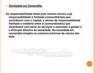    Sociedade em Comandita:

As responsabilidade mista pois reúnem sócios cuja
  responsabilidade é limitada (comanditários) que
  contribuem com o capital, e sócios de responsabilidade
  ilimitada e solidária entre si (comanditados) que
  contribuem com bens ou serviços e assumem a gestão e
  a direcção efectiva da sociedade. Na sociedade em
  comandita simples os números mínimos de sócios são
  dois.
 