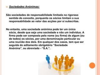    Sociedades Anónimas:

São sociedades de responsabilidade limitada no rigoroso
  sentido do conceito, porquanto os sócios limitam a sua
  responsabilidade ao valor das acções por si subscritas.


No entanto, uma sociedade anónima pode ter um único
  sócio, desde que seja uma sociedade e não um indivíduo. A
  firma pode ser composta pelo nome (ou firma) de algum (ou
  de todos) os sócios, por uma denominação particular ou
  uma reunião dos dois. Em qualquer dos casos, tem que ser
  seguida do aditamento obrigatório “Sociedade
  Anónima”, ou abreviado - “S.A.”.
 