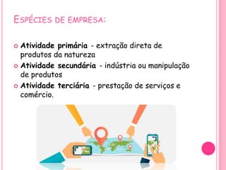 ESPÉCIES DE EMPRESA:
 Atividade primária - extração direta de
produtos da natureza
 Atividade secundária - indústria ou manipulação
de produtos
 Atividade terciária - prestação de serviços e
comércio.
 