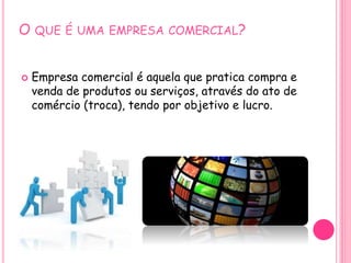 O QUE É UMA EMPRESA COMERCIAL?
 Empresa comercial é aquela que pratica compra e
venda de produtos ou serviços, através do ato de
comércio (troca), tendo por objetivo e lucro.
 