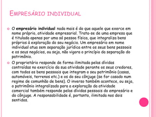 EMPRESÁRIO INDIVIDUAL
 O empresário individual nada mais é do que aquele que exerce em
nome próprio, atividade empresarial. Trata-se de uma empresa que
é titulada apenas por uma só pessoa física, que integraliza bens
próprios à exploração do seu negócio. Um empresário em nome
individual atua sem separação jurídica entre os seus bens pessoais
e os seus negócios, ou seja, não vigora o princípio da separação do
patrimônio.
 O proprietário responde de forma ilimitada pelas dívidas
contraídas no exercício da sua atividade perante os seus credores,
com todos os bens pessoais que integram o seu patrimônio (casas,
automóveis, terrenos etc.) e os do seu cônjuge (se for casado num
regime de comunhão de bens). O inverso também acontece, ou seja,
o patrimônio integralizado para a exploração da atividade
comercial também responde pelas dívidas pessoais do empresário e
do cônjuge. A responsabilidade é, portanto, ilimitada nos dois
sentidos.
 