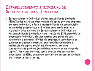 ESTABELECIMENTO INDIVIDUAL DE
RESPONSABILIDADE LIMITADA
 Estabelecimento Individual de Responsabilidade Limitada
(EIRL)Dados os riscos decorrentes da opção por uma empresa
em nome individual, e face à impossibilidade de constituição
de unidades pessoais que até há uns anos atrás existia, o
legislador criou a figura do Estabelecimento Individual de
Responsabilidade Limitada.A constituição do EIRL permitia ao
empresário individual, afectar apenas uma parte do seu
património a eventuais dívidas da empresa.À semelhança de
qualquer sociedade comercial, era também obrigatória a
realização do capital social, em dinheiro ou em bens
susceptíveis de penhora (no máximo no valor de um terço do
capital). Por estes motivos, com a criação das sociedades
unipessoais, as EIRL acabaram por cair em desuso, sendo hoje
praticamente inexistentes.
 