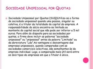 SOCIEDADE UNIPESSOAL POR QUOTAS
 Sociedade Unipessoal por Quotas (SUQ)Utiliza-se a forma
de sociedade unipessoal quando uma pessoa, singular ou
coletiva, é a titular da totalidade do capital da empresa. A
responsabilidade do sócio encontra-se limitada ao
montante do capital social que não pode ser inferior a 5 mil
euros. Para além do disposto para as sociedades por
quotas, a firma deve incluir as palavras “sociedade
unipessoal” ou “unipessoal” antes da palavra “Limitada” ou
da abreviatura “Lda”.As vantagens e desvantagens das
empresas unipessoais, quando comparadas com as
sociedades comerciais colectivas, são semelhantes às da
empresa individual. Logo, a comparação mais útil será entre
os dois tipos de empresas em que o titular é único.
 