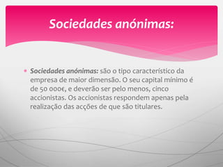  Sociedades anónimas: são o tipo característico da
empresa de maior dimensão. O seu capital mínimo é
de 50 000€, e deverão ser pelo menos, cinco
accionistas. Os accionistas respondem apenas pela
realização das acções de que são titulares.
Sociedades anónimas:
 