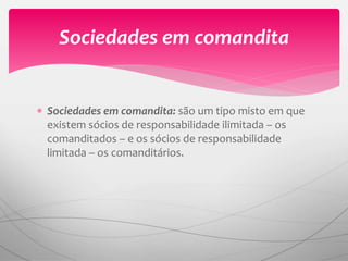  Sociedades em comandita: são um tipo misto em que
existem sócios de responsabilidade ilimitada – os
comanditados – e os sócios de responsabilidade
limitada – os comanditários.
Sociedades em comandita
 